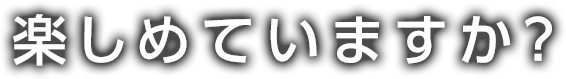 楽しめていますか？